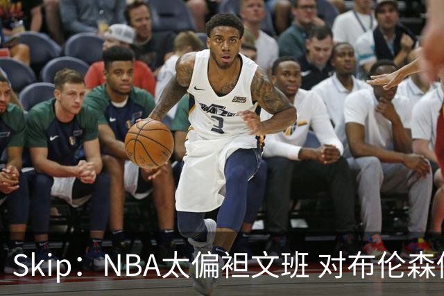 Skip：NBA太偏袒文班 对布伦森做出扎扎垫伦纳德脚的动作却没被吹